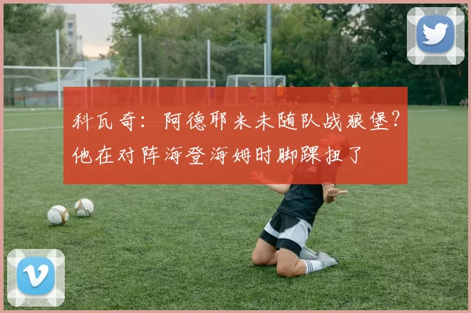 科瓦奇：阿德耶米未随队战狼堡？他在对阵海登海姆时脚踝扭了