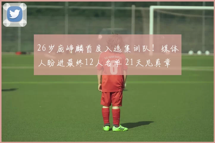 26岁庞峥麟首度入选集训队！媒体人盼进最终12人名单 21天见真章